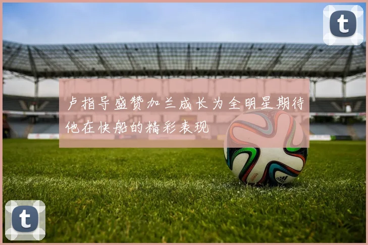 卢指导盛赞加兰成长为全明星期待他在快船的精彩表现