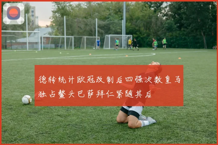 德转统计欧冠改制后四强次数皇马独占鳌头巴萨拜仁紧随其后