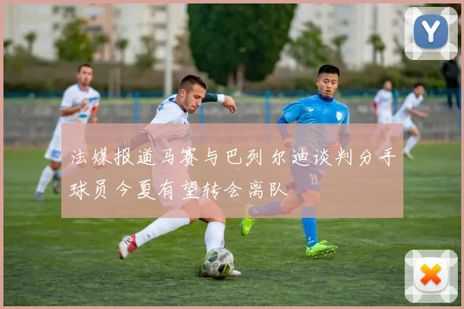 法媒报道马赛与巴列尔迪谈判分手球员今夏有望转会离队