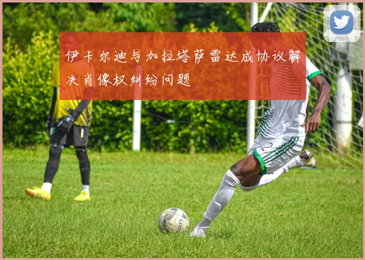 伊卡尔迪与加拉塔萨雷达成协议解决肖像权纠纷问题