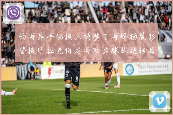 西海岸半场换人调整丁海峰杨展彭替换巴拉克何龙海助力球队逆转局势
