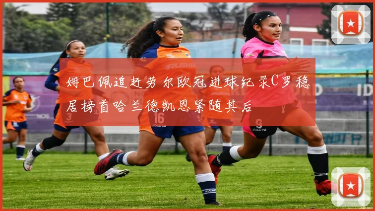姆巴佩追赶劳尔欧冠进球纪录C罗稳居榜首哈兰德凯恩紧随其后