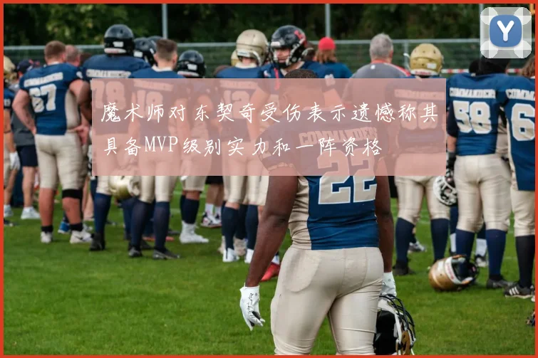 魔术师对东契奇受伤表示遗憾称其具备MVP级别实力和一阵资格