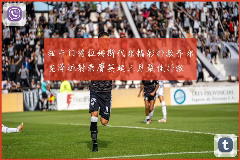 纽卡门将拉姆斯代尔精彩扑救齐尔克泽远射荣膺英超三月最佳扑救