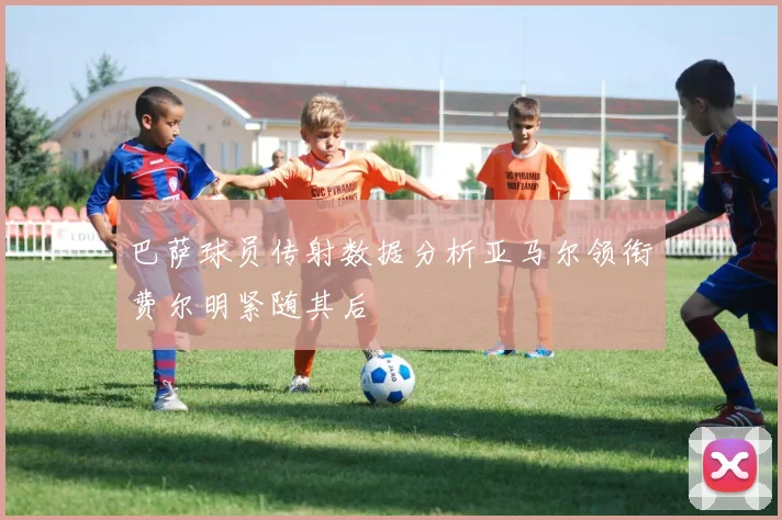 巴萨球员传射数据分析亚马尔领衔费尔明紧随其后