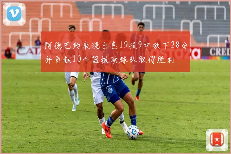 阿德巴约表现出色19投9中砍下28分并贡献10个篮板助球队取得胜利