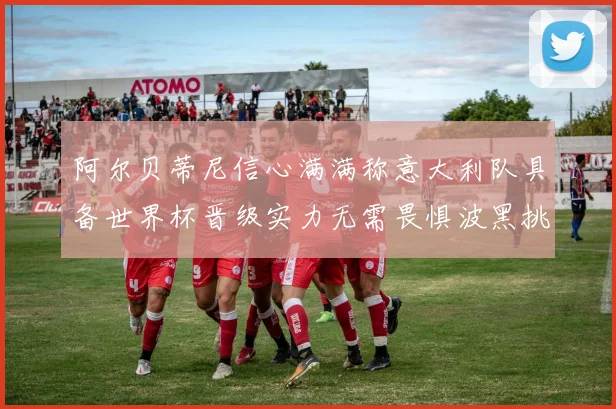 阿尔贝蒂尼信心满满称意大利队具备世界杯晋级实力无需畏惧波黑挑战