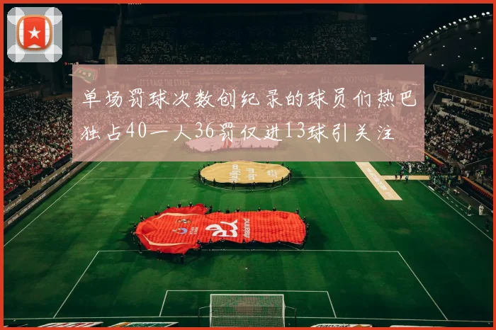 单场罚球次数创纪录的球员们热巴独占40一人36罚仅进13球引关注
