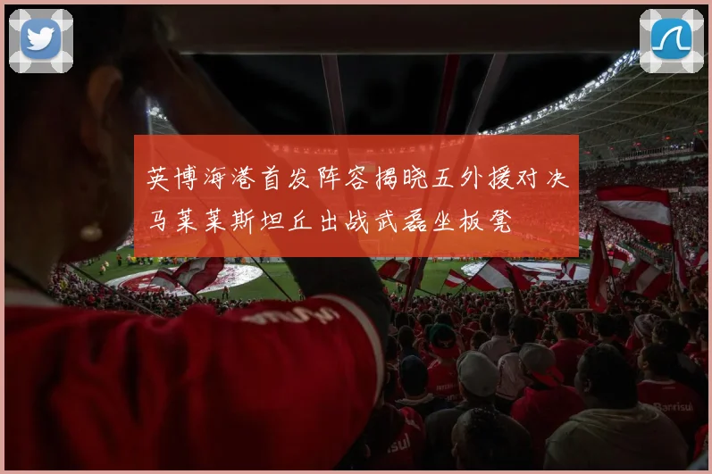 英博海港首发阵容揭晓五外援对决马莱莱斯坦丘出战武磊坐板凳