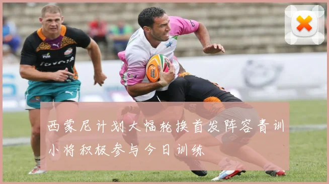 西蒙尼计划大幅轮换首发阵容青训小将积极参与今日训练
