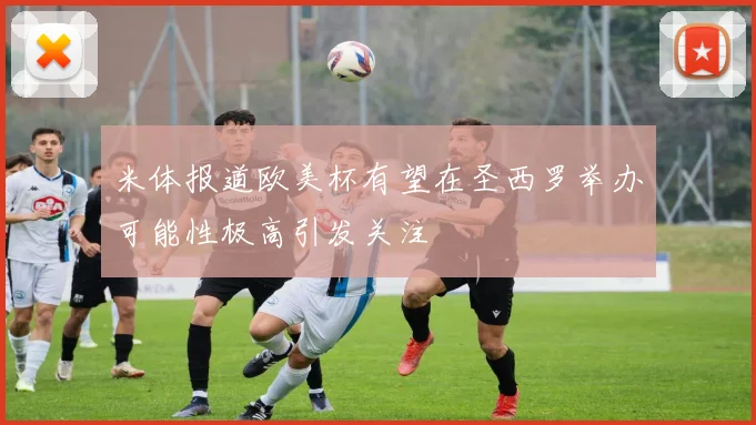 米体报道欧美杯有望在圣西罗举办可能性极高引发关注