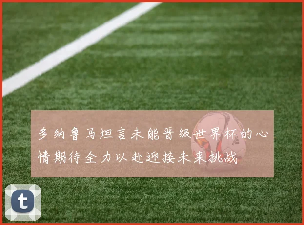 多纳鲁马坦言未能晋级世界杯的心情期待全力以赴迎接未来挑战