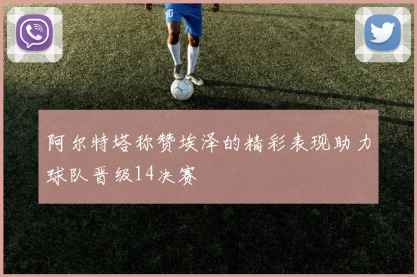 阿尔特塔称赞埃泽的精彩表现助力球队晋级14决赛