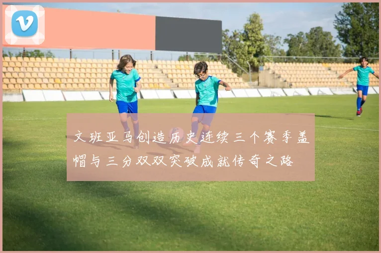 文班亚马创造历史连续三个赛季盖帽与三分双双突破成就传奇之路