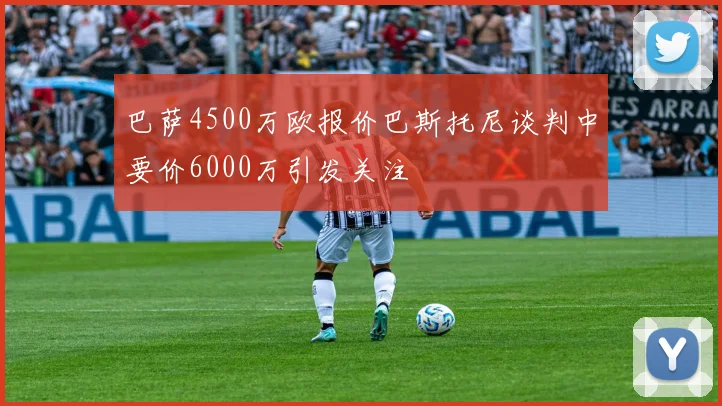 巴萨4500万欧报价巴斯托尼谈判中要价6000万引发关注