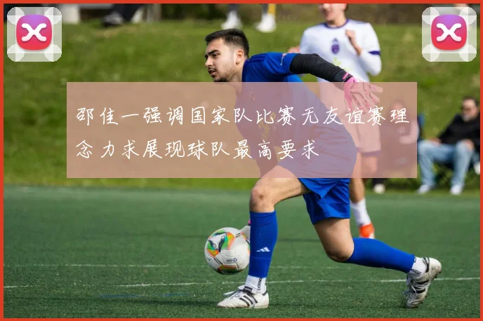邵佳一强调国家队比赛无友谊赛理念力求展现球队最高要求