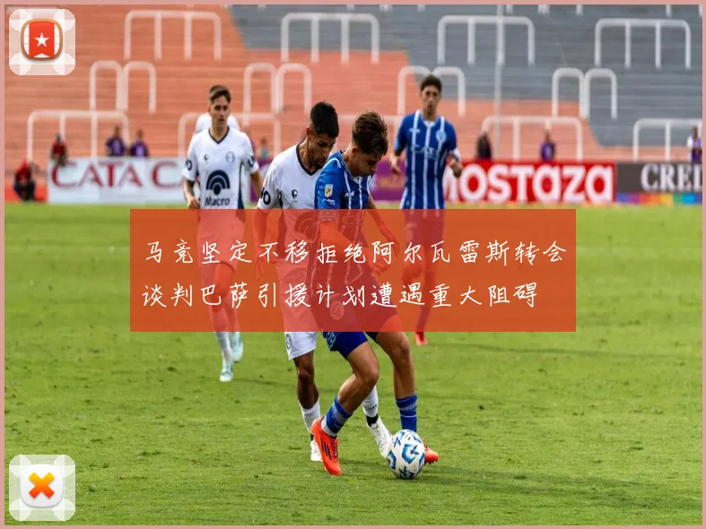 马竞坚定不移拒绝阿尔瓦雷斯转会谈判巴萨引援计划遭遇重大阻碍