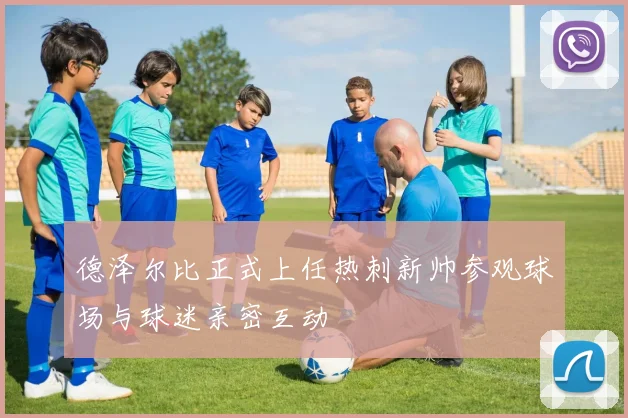 德泽尔比正式上任热刺新帅参观球场与球迷亲密互动